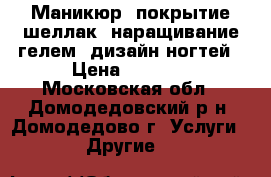 Маникюр, покрытие шеллак, наращивание гелем, дизайн ногтей › Цена ­ 1 000 - Московская обл., Домодедовский р-н, Домодедово г. Услуги » Другие   